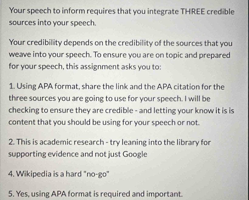 Your speech to inform requires that you integrate THREE credible 
sources into your speech. 
Your credibility depends on the credibility of the sources that you 
weave into your speech. To ensure you are on topic and prepared 
for your speech, this assignment asks you to: 
1. Using APA format, share the link and the APA citation for the 
three sources you are going to use for your speech. I will be 
checking to ensure they are credible - and letting your know it is is 
content that you should be using for your speech or not. 
2. This is academic research - try leaning into the library for 
supporting evidence and not just Google 
4. Wikipedia is a hard "no-go" 
5. Yes, using APA format is required and important.