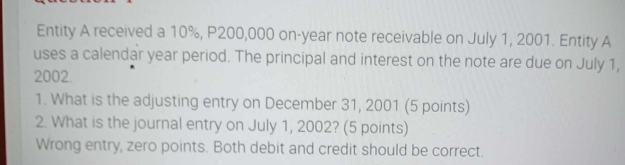 Entity A received a 10%, P200,000 on-year note receivable on July 1, 2001. Entity A 
uses a calendar year period. The principal and interest on the note are due on July 1, 
2002. 
1. What is the adjusting entry on December 31, 2001 (5 points) 
2. What is the journal entry on July 1, 2002? (5 points) 
Wrong entry, zero points. Both debit and credit should be correct.