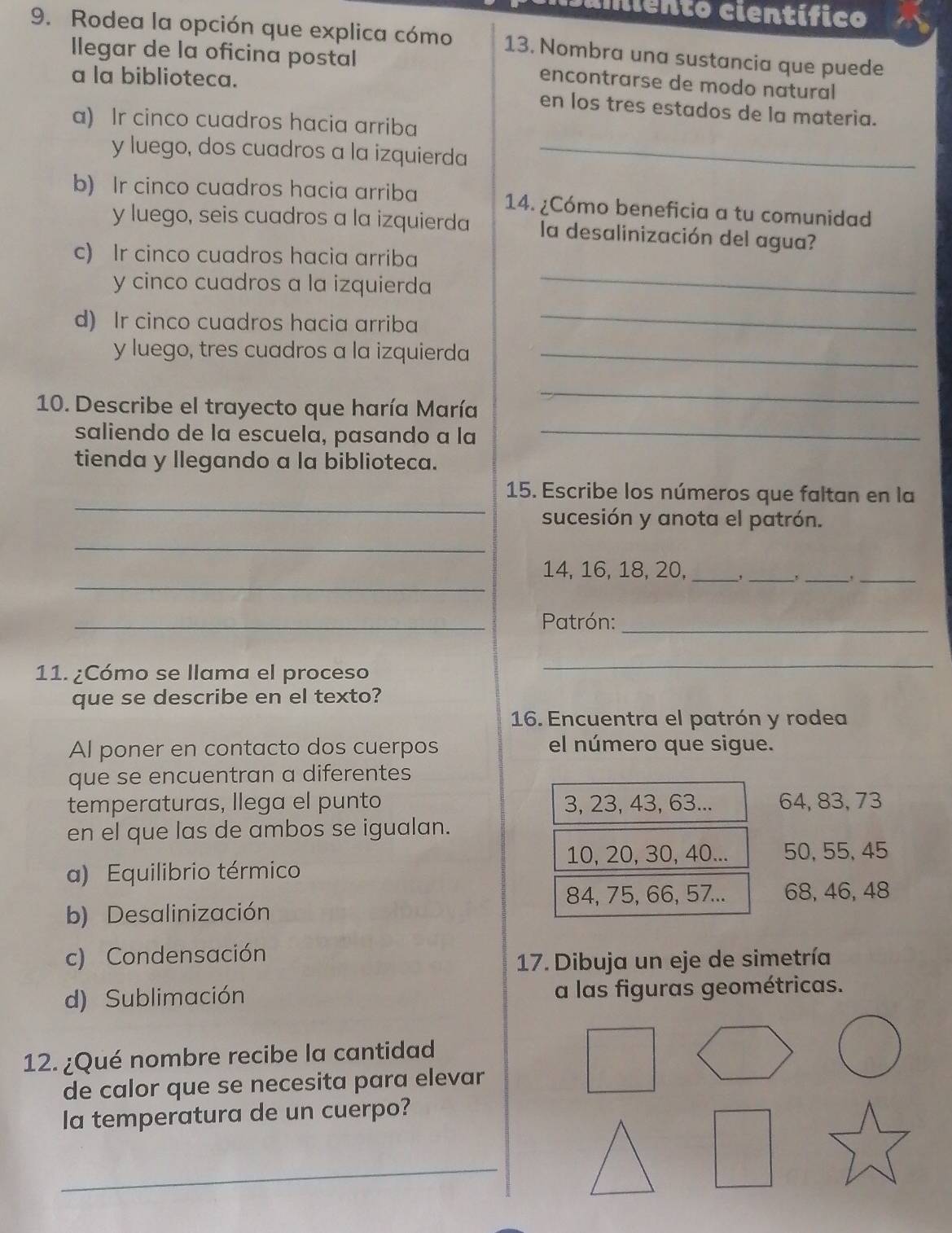 imiento científico
9. Rodea la opción que explica cómo 13. Nombra una sustancia que puede
llegar de la oficina postal encontrarse de modo natural
a la biblioteca.
en los tres estados de la materia.
a) Ir cinco cuadros hacia arriba
y luego, dos cuadros a la izquierda_
b) Ir cinco cuadros hacia arriba 14. ¿Cómo beneficia a tu comunidad
y luego, seis cuadros a la izquierda la desalinización del agua?
c) Ir cinco cuadros hacia arriba
y cinco cuadros a la izquierda
_
d) Ir cinco cuadros hacia arriba
_
y luego, tres cuadros a la izquierda_
10. Describe el trayecto que haría María
_
saliendo de la escuela, pasando a la_
tienda y llegando a la biblioteca.
_
15. Escribe los números que faltan en la
sucesión y anota el patrón.
_
_
14, 16, 18, 20, _,_
__
_ Patrón:_
11. ¿Cómo se llama el proceso
_
que se describe en el texto?
16. Encuentra el patrón y rodea
Al poner en contacto dos cuerpos el número que sigue.
que se encuentran a diferentes
temperaturas, llega el punto 3, 23, 43, 63... 64, 83, 73
en el que las de ambos se igualan.
10, 20, 30, 40... 50, 55, 45
a) Equilibrio térmico
84, 75, 66, 57... 68, 46, 48
b) Desalinización
c) Condensación
17. Dibuja un eje de simetría
d) Sublimación a las figuras geométricas.
12. ¿Qué nombre recibe la cantidad
de calor que se necesita para elevar
la temperatura de un cuerpo?
_