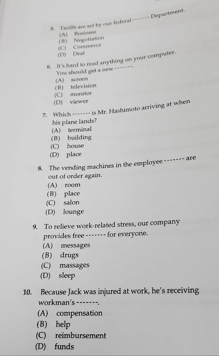 Tariffs are set by our federal ------- Department.
(A) Business
(B) Negotiation
(C) Commerce
(D) Deal
6. It’s hard to read anything on your computer.
You should get a new -------.
(A) screen
(B) television
(C) monitor
(D) viewer
7. Which ------- is Mr. Hashimoto arriving at when
his plane lands?
(A) terminal
(B) building
(C) house
(D) place
8. The vending machines in the employee ------- are
out of order again.
(A) room
(B) place
(C) salon
(D) lounge
9. To relieve work-related stress, our company
provides free ------- for everyone.
(A) messages
(B) drugs
(C) massages
(D) sleep
10. Because Jack was injured at work, he’s receiving
workman’s_ ---- ---.
(A) compensation
(B) help
(C) reimbursement
(D) funds