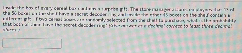 Inside the box of every cereal box contains a surprise gift. The store manager assures employees that 13 of 
the 56 boxes on the shelf have a secret decoder ring and inside the other 43 boxes on the shelf contain a 
different gift. If two cereal boxes are randomly selected from the shelf to purchase, what is the probability 
that both of them have the secret decoder ring? (Give answer as a decimal correct to least three decimal 
places.)