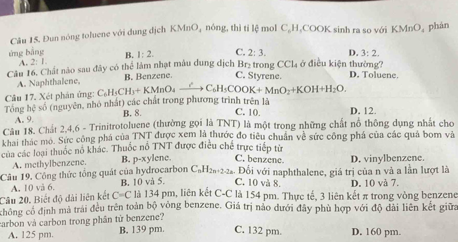 Đun nóng toluene với dung dịch KMnO_4 nóng, thì tỉ lệ mol C_6H_5COOK sinh ra so với KMnO_4 phản
ứng bằng C. 2:3. D. 3:2.
B. 1:2.
A. 2:1.
Câu 16. Chất nào sau đây có thể làm nhạt màu dung dịch Br_2 trong CCl_4 ở điều kiện thường?
A. Naphthalene, B. Benzene.
C. Styrene. D. Toluene.
Câu 17. Xét phản ứng: C_6H_5CH_3+KMnO_4xrightarrow i^6C_6H_5COOK+MnO_2+KOH+H_2O.
Tổng hệ số (nguyên, nhỏ nhất) các chất trong phương trình trên là
B. 8. C. 10. D. 12.
A. 9.
Câu 18. Chất 2,4,6 - Trinitrotoluene (thường gọi là TNT) là một trong những chất nổ thông dụng nhất cho
khai thác mỏ. Sức công phá của TNT được xem là thước đo tiêu chuẩn về sức công phá của các quả bom và
của các loại thuốc nổ khác. Thuốc nổ TNT được điều chế trực tiếp từ
C. benzene.
A. methylbenzene. B. p-xylene D. vinylbenzene.
Câu 19. Công thức tổng quát của hydrocarbon C_nH_2n+2-2a. Đối với naphthalene, giá trị của n và a lần lượt là
C. 10 và 8.
A. 10 và 6. B. 10 và 5. D. 10 và 7.
Câu 20. Biết độ dài liên kết C=C là 134 pm, liên kết C-C là 154 pm. Thực tế, 3 liên kết π trong vòng benzene
không cố định mà trải đều trên toàn bộ vòng benzene. Giá trị nào dưới đây phù hợp với độ dài liên kết giữa
carbon và carbon trong phân tử benzene?
A. 125 pm. B. 139 pm. C. 132 pm. D. 160 pm.