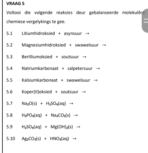 VRAAG 5 
Voltooi die volgende reaksies deur gebalanseerde molekulêre 
chemiese vergelykings te gee. 
5.1 Litiumhidroksied + asynsuur 
5.2 Magnesiumhidroksied + swawelsuur 
5.3 Berilliumoksied + soutsuur 
5.4 + Natriumkarbonaat + salpetersuur 
5.5 Kalsiumkarbonaat + swawelsuur 
5.6 Koper(II)oksied + soutsuur 
5.7 Na_2O(s)+H_2SO_4(aq)to
5.8 H_3PO_4(aq)+Na_2CO_3(s)to
5.9 H_2SO_4(aq)+Mg(OH)_2(s)to
5.10 Ag_2CO_3(s)+HNO_3(aq) to