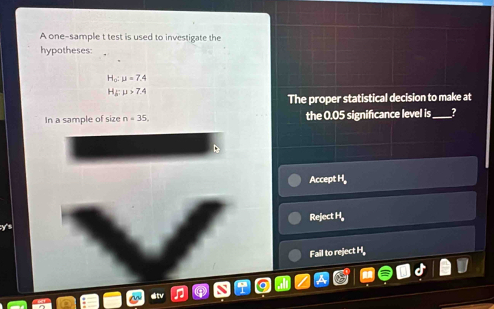 A one-sample t test is used to investigate the
hypotheses:
H_o:mu =7.4
H_a:mu >7.4
The proper statistical decision to make at
In a sample of size n=35, the 0.05 significance level is_ ?
Accept H_a
Reject H_a
Fail to reject H
stv