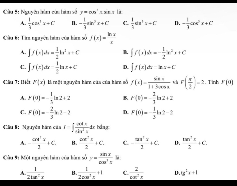 Nguyên hàm của hàm số y=cos^2x.sin x là:
A.  1/3 cos^3x+C B. - 1/3 sin^3x+C C.  1/3 sin^3x+C D. - 1/3 cos^3x+C
Câu 6: Tìm nguyên hàm của hàm số f(x)= ln x/x 
A. ∈t f(x)dx= 1/2 ln^2x+C ∈t f(x)dx=- 1/2 ln^2x+C
B.
C. ∈t f(x)dx= 1/2 ln x+C ∈t f(x)dx=ln x+C
D.
Câu 7: Biết F(x) là một nguyên hàm của của hàm số f(x)= sin x/1+3cos x  và F( π /2 )=2. Tính F(0)
A. F(0)=- 1/3 ln 2+2 F(0)=- 2/3 ln 2+2
B.
C. F(0)=- 2/3 ln 2-2 F(0)=- 1/3 ln 2-2
D.
Câu 8: Nguyên hàm ciaI=∈t  cot x/sin^2x dx bằng:
A. - cot^2x/2 +C. B.  cot^2x/2 +C. C. - tan^2x/2 +C. D.  tan^2x/2 +C.
Câu 9: Một nguyên hàm của hàm số y= sin x/cos^3x  là:
A.  1/2tan^2x  B.  1/2cos^2x +1 C.  2/cot^2x  D. tg^2x+1