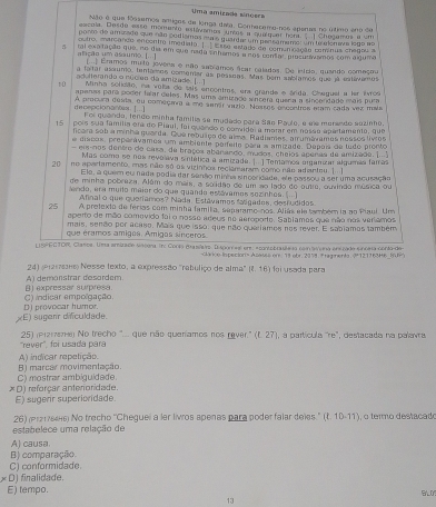 Uma amizada síngers
Não é que fóssemos amigos de longa data. Conhecemo-nos epenas no último eno de
excala. Desde esse momento estávames urtos a qualquer font.  ] Chegaros a um
ponto de amisade que não podiamas em o quanta um pedramemo, um te eloneva logo no
outro, imarçando encontro imediato. ]. 1 sse estado de comunicação cominus chegou a
J tal exatação que, no dia em que nada enhamos a nos comar prosunwamos com algumo
afição um asaumo.[..]  ( Eramos muta jovens e não sablamos ftar calados. De início, quando começou
a fatar alunto, tantamos comenter as pessoas. Mas nem sabíames que já estávames
adulterando o núcieo da amizade. 
10 Minha solidão, na vola de sais encontros, era grande e ánda. Cheguel a ler ivros
aperas para poder fear deles. Mas uma ámizado sínzera quera a sincendado mais pura
dscepcionantes . [...] A precura desia, ou começaa a me sentr suzio. Nomses encontres aram cada vez mis
Foi quanda, tendo minha familia se mudado para São Paule, e ele moraedo sozinho,
pois sua família era do Piaul, foi quendo o comide a morar em nasão apartamenta, que
15 ficara sob a minha guarda. Gua rebuíço de alma. Radíames, amumávamos nessos livros
e discos, preperávames um ambiente parteite para a amizade. Depas de ludo prento
eis-nos dentre de casa, de braços abanando, mudos, cheios apenas de amizade. 
Mas como se nos revelava sintática a amizade. |  ] Temamos organizar algumãs famas
20 no apartamento, mas não só os vizinhos reciamaram como não adanteu. |  ]
Ele, a quem eu nada podia dar senão minha sincoridada, ele passou a ser uma acusação
de minha pobreza. Além do mais, a solidão de um ao lado de outro, ouvindo música ou
endo, era muilo maior do que quando estávames sozinhes. (..)
Afinal o que queríamos? Nada. Estávamos fasgados, destudidos
25 A pretexto de férias com minha famika, separamo-nos. Aliás ele tambér ia ao Piaul. Um
aperto de mão comevido fai o nosse ateus no aeroporte. Sabiamas que não nos verlamos
mais, senão por acaso. Mais que isso, que não queriamos nos rever. E sabiamos também
que éramos amigos. Amigas sínceros
LISPECTOR, Clasos. Ua amizade siscera. Eh: Corta masñro. Disgon se ere, e conte brasteso com tiena enerado sinceia conto-de
Acasss on: 79 obr.2379. Fragents.121163H6 I
24) (erarars) Nesse texto, a expressão 'ratuliço de alma" (2,16) foi usada para
A) demonstrar desordem.
C) indicar empolgação () expressar surpresa
xE) sugenr difculdade. D provocar humor
251 (Piz17ethe) No trecho '... que não quaríamos nos rever.'' if 27), a partícula "re', destacada na palavra
'rever', foi usada para
B) marcar movimentação. A) indicar repetição.
*D) reforçar anterioridade. C) mostrar ambiguidade
E) sugenr superioridade.
26) (Pr2176446) No trecho ''Cheguei a ler livros apenas para poder falar deles.'' (t.10-11)
estabelece uma relação de   o termo destacado
A) causa.
B) comparação.
C) conformidade.
∠ D finalidade.
E) tempo.
13 BLO