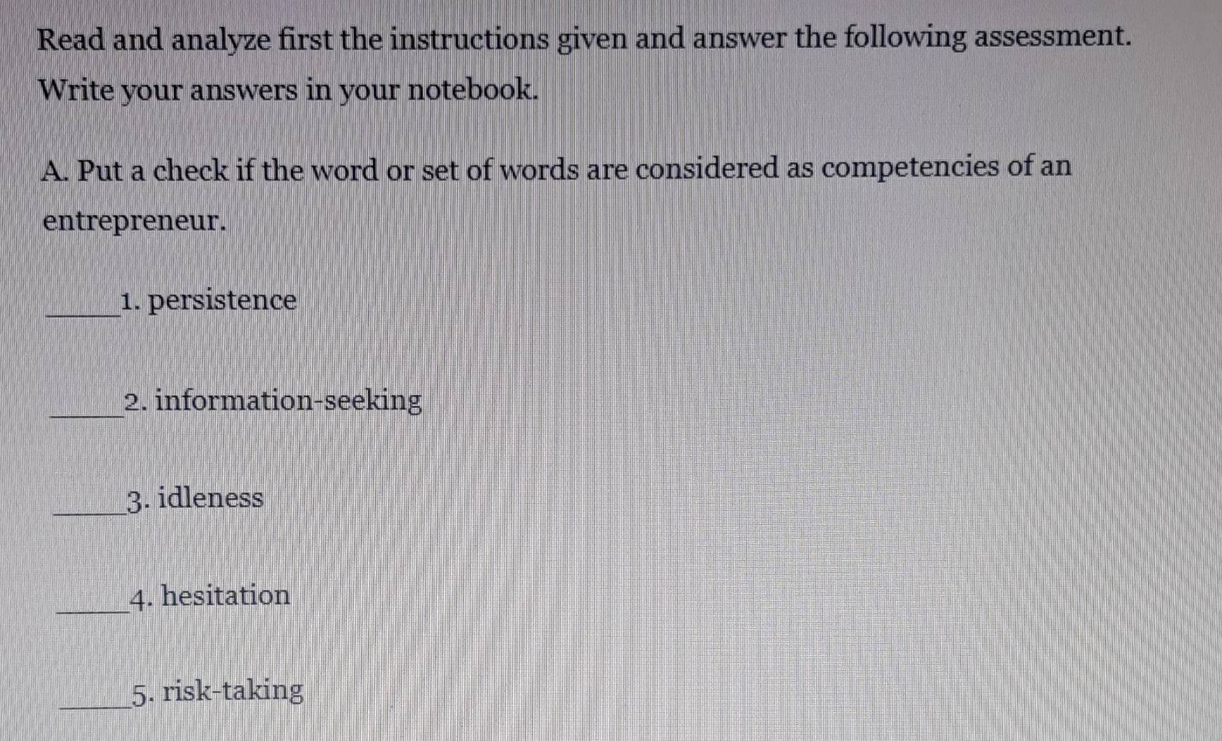 Read and analyze first the instructions given and answer the following assessment. 
Write your answers in your notebook. 
A. Put a check if the word or set of words are considered as competencies of an 
entrepreneur. 
_1. persistence 
_2. information-seeking 
_3. idleness 
_4. hesitation 
_5. risk-taking