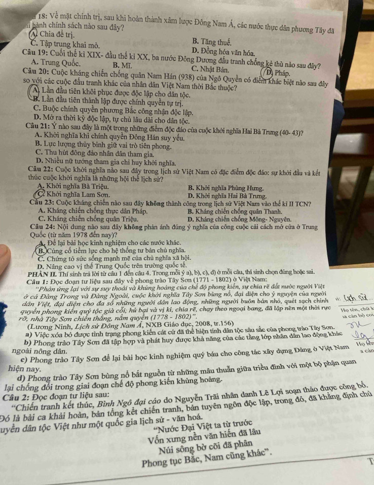 18: Về mặt chính trị, sau khi hoàn thành xâm lược Đông Nam Á, các nước thực dân phương Tây đã
hi hành chính sách nào sau đây?
A Chia đề trị. B. Tăng thuế.
C. Tập trung khai mỏ. D. Đồng hóa văn hóa.
Câu 19: Cuối thế ki XIX- đầu thế ki XX, ba nước Đông Dương đấu tranh chống kê thù nào sau đây?
A. Trung Quốc. B. Mĩ. C. Nhật Bản. D) Pháp.
Câu 20: Cuộc kháng chiến chống quân Nam Hán (938) của Ngô Quyền có điểm khác biệt nào sau đây
so với các cuộc đấu tranh khác của nhân dân Việt Nam thời Bắc thuộc?
A) Lần đầu tiên khôi phục được độc lập cho dân tộc.
B. Lần đầu tiên thành lập được chính quyền tự trị.
C. Buộc chính quyền phương Bắc công nhận độc lập.
D. Mở ra thời kỳ độc lập, tự chủ lâu dài cho dân tộc.
Câu 21: Ý nào sau đây là một trong những điểm độc đáo của cuộc khởi nghĩa Hai Bà Trưng (40- 43)?
A. Khời nghĩa khi chính quyền Đông Hán suy yếu.
B. Lực lượng thủy binh giữ vai trò tiên phong.
C. Thu hút đông đảo nhân dân tham gia.
D. Nhiều nữ tướng tham gia chỉ huy khởi nghĩa.
Câu 22: Cuộc khởi nghĩa nào sau đây trong lịch sử Việt Nam có đặc điểm độc đáo: sự khởi đầu và kết
thúc cuộc khởi nghĩa là những hội thể lịch sử?
A. Khởi nghĩa Bà Triệu. B. Khởi nghĩa Phùng Hưng.
C Khởi nghĩa Lam Sơn. D. Khởi nghĩa Hai Bà Trưng.
Cầu 23: Cuộc kháng chiến nào sau đây không thành công trong lịch sử Việt Nam vào thế kỉ II TCN?
A. Kháng chiến chống thực dân Pháp. B. Kháng chiến chồng quân Thanh.
C. Kháng chiến chống quân Triệu. D. Kháng chiến chống Mông- Nguyên.
Câu 24: Nội dung nào sau đây không phản ánh đúng ý nghĩa của công cuộc cải cách mở cửa ở Trung
Quốc (từ năm 1978 đến nay)?
A. Để lại bài học kinh nghiệm cho các nước khác.
B. Cùng cổ tiểm lực cho hệ thống tư bản chủ nghĩa.
C. Chứng tỏ sức sống mạnh mẽ của chủ nghĩa xã hội.
D. Nâng cao vị thế Trung Quốc trên trường quốc tế.
PHÀN II. Thí sinh trả lời từ câu 1 đến câu 4. Trong mỗi ý a), b), c), d) ở mỗi câu, thí sinh chọn đúng hoặc sai.
Câu 1: Đọc đoạn tư liệu sau đây về phong trào Tây Sơn (1771 - 1802) ở Việt Nam:
'Phản ứng lại với sự suy thoái và khủng hoảng của chế độ phong kiến, sự chia rẽ đất nước người Việt
ở cả Đàng Trong và Đàng Ngoài, cuộc khởi nghĩa Tây Sơn bùng nổ, đại diện cho ý nguyện của người
dân Việt, đại diện cho đa số những người dân lao động, những người buôn bản nhỏ, quét sạch chính ū_
quyền phong kiến quý tộc già cỗi, hủ bại và vị kỉ, chia rẽ, chạy theo ngoại bang, đã lập nên một thời rực Họ tên, chữ k
rỡ, nhà Tây Sơn chiến thắng, nắm quyền (17 78-1802)''.
la cân bộ coi
(Lương Ninh, Lịch sử Đông Nam A, NXB Giáo dục, 2008, tr.156)
a) Việc xóa bỏ được tình trạng phong kiến cát cử đã thể hiện tính dân tộc sâu sắc của phong trào Tây Sơn.
_
b) Phong trào Tây Sơn đã tập hợp và phát huy được khả năng của các tằng lớp nhân dân lao động khác_
ngoài nông dân.
c) Phong trào Tây Sơn để lại bài học kinh nghiệm quý báu cho công tác xây dựng Đảng ở Việt Nam Họ lên a cân
hiện nay.
d) Phong trào Tây Sơn bùng nỗ bắt nguồn từ những mâu thuẫn giữa triều đình với một bộ phận quan
lại chống đổi trong giai đoạn chế độ phong kiến khủng hoảng.
Câu 2: Đọc đoạn tư liệu sau: 'Chiến tranh kết thúc, Bình Ngô đại cáo do Nguyễn Trãi nhân danh Lê Lợi soạn thảo được công bố.
Đó là bài ca khải hoàn, bản tổng kết chiến tranh, bản tuyên ngôn độc lập, trong đó, đã khằng định chủ
duyền dân tộc Việt như một quốc gia lịch sử - văn hoá.
*Nước Đại Việt ta từ trước
Vốn xưng nền văn hiến đã lâu
Núi sông bờ cõi đã phân
Phong tục Bắc, Nam cũng khác”.
T