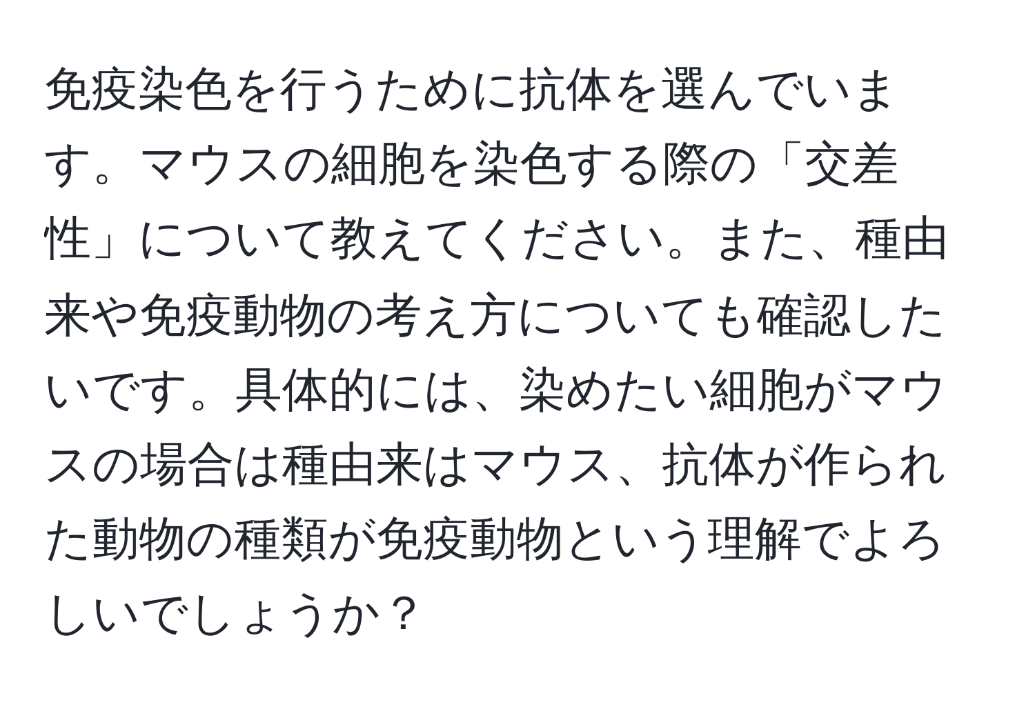 免疫染色を行うために抗体を選んでいます。マウスの細胞を染色する際の「交差性」について教えてください。また、種由来や免疫動物の考え方についても確認したいです。具体的には、染めたい細胞がマウスの場合は種由来はマウス、抗体が作られた動物の種類が免疫動物という理解でよろしいでしょうか？