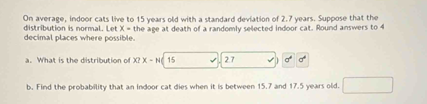 On average, indoor cats live to 15 years old with a standard deviation of 2.7 years. Suppose that the 
distribution is normal. Let X= the age at death of a randomly selected indoor cat. Round answers to 4
decimal places where possible. 
a. What is the distribution of X? X-N ( 15 2.7 ) sigma^6 sigma^4
b. Find the probability that an indoor cat dies when it is between 15.7 and 17.5 years old.