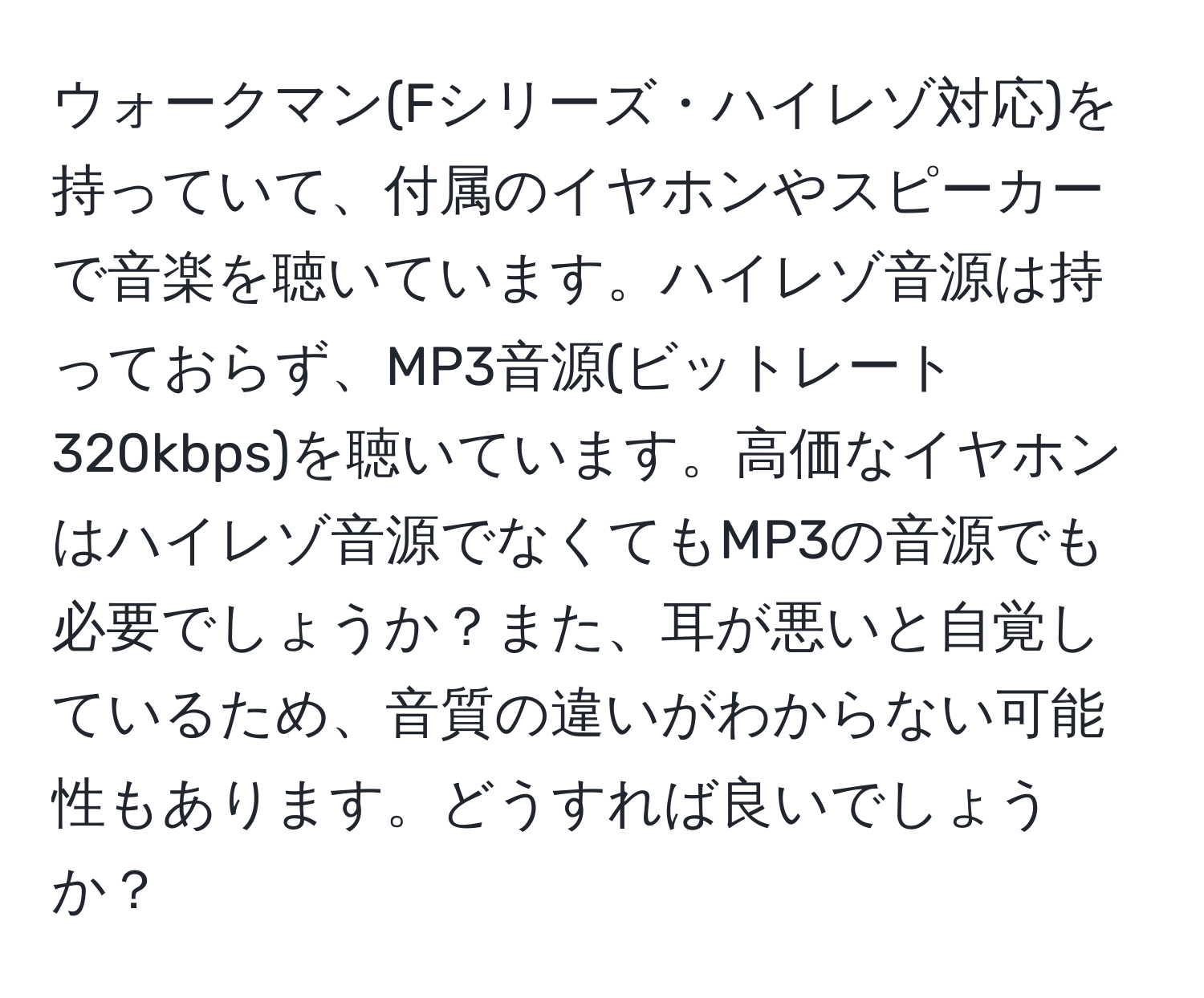 ウォークマン(Fシリーズ・ハイレゾ対応)を持っていて、付属のイヤホンやスピーカーで音楽を聴いています。ハイレゾ音源は持っておらず、MP3音源(ビットレート320kbps)を聴いています。高価なイヤホンはハイレゾ音源でなくてもMP3の音源でも必要でしょうか？また、耳が悪いと自覚しているため、音質の違いがわからない可能性もあります。どうすれば良いでしょうか？