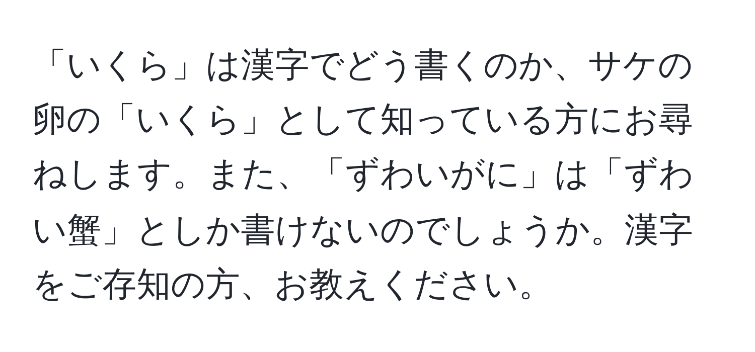 「いくら」は漢字でどう書くのか、サケの卵の「いくら」として知っている方にお尋ねします。また、「ずわいがに」は「ずわい蟹」としか書けないのでしょうか。漢字をご存知の方、お教えください。