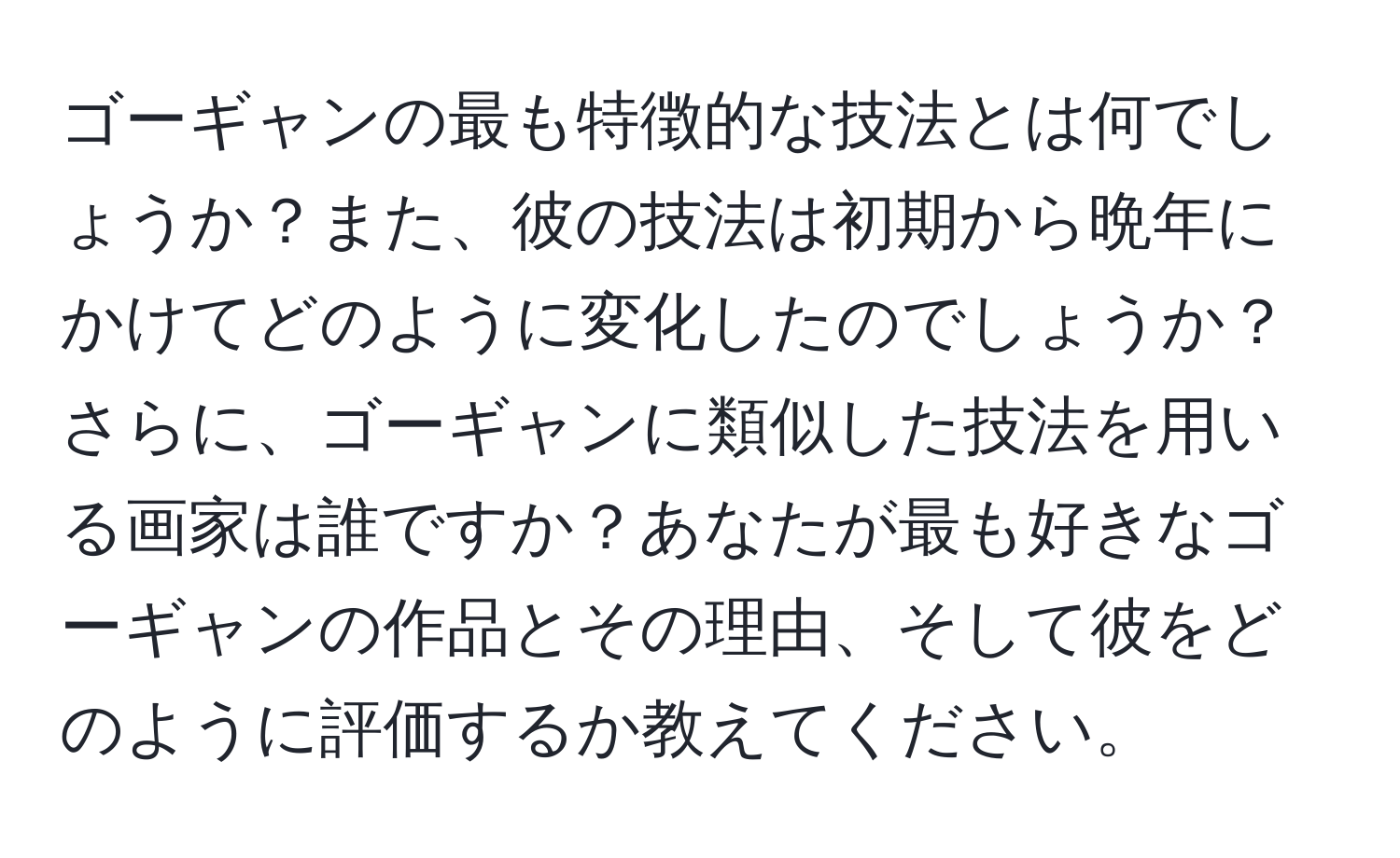 ゴーギャンの最も特徴的な技法とは何でしょうか？また、彼の技法は初期から晩年にかけてどのように変化したのでしょうか？さらに、ゴーギャンに類似した技法を用いる画家は誰ですか？あなたが最も好きなゴーギャンの作品とその理由、そして彼をどのように評価するか教えてください。