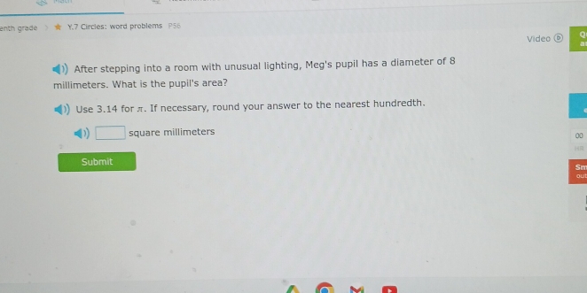 enth grade Y.7 Circles: word problems P56 
Video 
After stepping into a room with unusual lighting, Meg's pupil has a diameter of 8
millimeters. What is the pupil's area? 
Use 3.14 for π. If necessary, round your answer to the nearest hundredth. 
) square millimeters
00 
Submit 
Sm 
ou