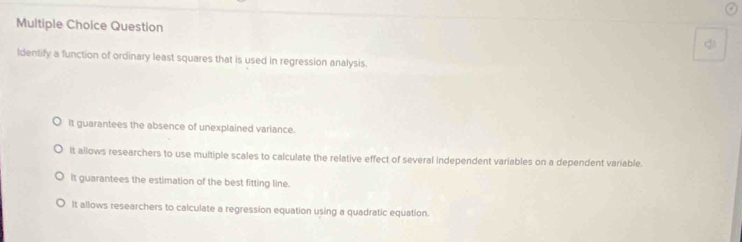 Question <
ldentify a function of ordinary least squares that is used in regression analysis.
 It guarantees the absence of unexplained variance.
It allows researchers to use multiple scales to calculate the relative effect of several independent variables on a dependent variable.
It guarantees the estimation of the best fitting line.
It allows researchers to calculate a regression equation using a quadratic equation.