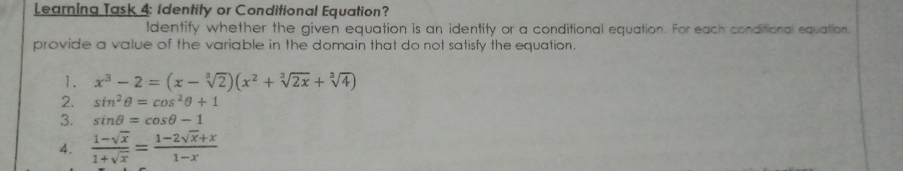 Learning Jask4: Identity or Conditional Equation?
Identify whether the given equation is an identity or a conditional equation. For each conditional ecuation.
provide a value of the variable in the domain that do not satisfy the equation.
1. x^3-2=(x-sqrt[3](2))(x^2+sqrt[3](2x)+sqrt[3](4))
2. sin^2θ =cos^2θ +1
3. sin θ =cos θ -1
4.  (1-sqrt(x))/1+sqrt(x) = (1-2sqrt(x)+x)/1-x 