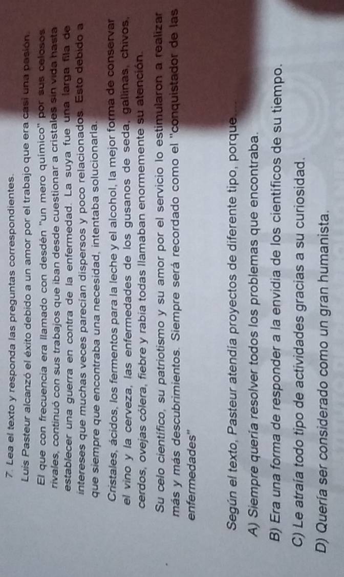 Lea el texto y responda las preguntas correspondientes.
Luis Pasteur alcanzó el éxito debido a un amor por el trabajo que era casi una pasión.
El que con frecuencia era llamado con desdén ''un mero químico' por sus celosos
rivales, continuó con sus trabajos que iban desde cuestionar a cristales sin vida hasta
establecer una guerra en contra de la enfermedad. La suya fue una larga fila de
intereses que muchas veces parecían dispersos y poco relacionados. Esto debido a
que siempre que encontraba una necesidad, intentaba solucionarla.
Cristales, ácidos, los fermentos para la leche y el alcohol, la mejor forma de conservar
el vino y la cerveza, las enfermedades de los gusanos de seda, gallinas, chivos,
cerdos, ovejas cólera, fiebre y rabia todas llamaban enormemente su atención.
Su celo científico, su patriotismo y su amor por el servicio lo estimularon a realizar
más y más descubrimientos. Siempre será recordado como el ''conquistador de las
enfermedades''
Según el texto, Pasteur atendía proyectos de diferente tipo, porque.
A) Siempre quería resolver todos los problemas que encontraba.
B) Era una forma de responder a la envidia de los científicos de su tiempo.
C) Le atraía todo tipo de actividades gracias a su curiosidad.
D) Quería ser considerado como un gran humanista.