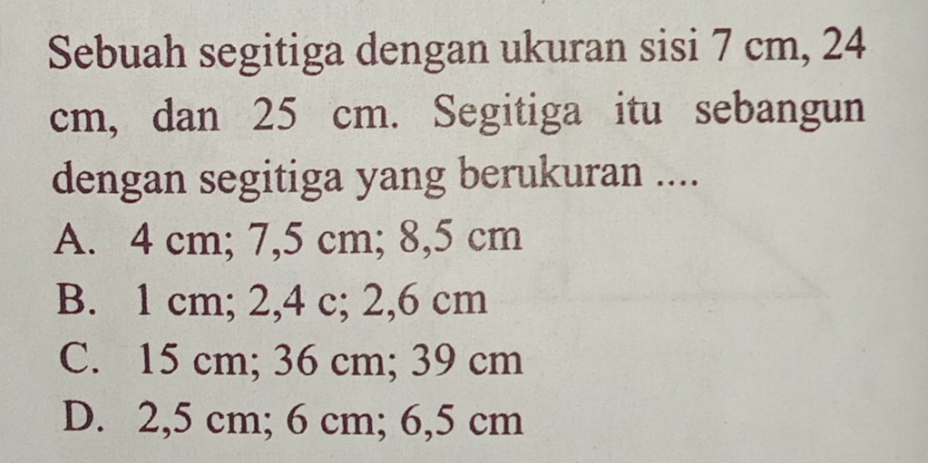 Sebuah segitiga dengan ukuran sisi 7 cm, 24
cm, dan 25 cm. Segitiga itu sebangun
dengan segitiga yang berukuran ....
A. 4 cm; 7,5 cm; 8,5 cm
B. 1 cm; 2,4 c; 2,6 cm
C. 15 cm; 36 cm; 39 cm
D. 2,5 cm; 6 cm; 6,5 cm