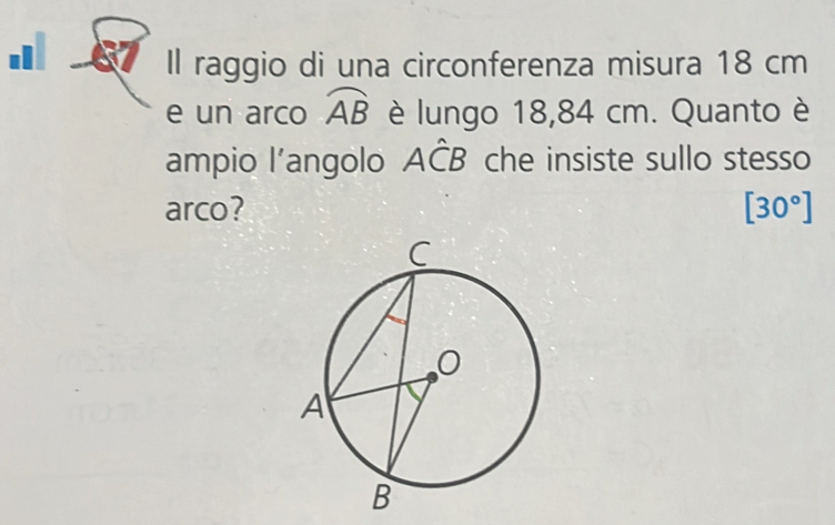 Il raggio di una circonferenza misura 18 cm
e un arco widehat AB è lungo 18,84 cm. Quanto è 
ampio l’angolo Ahat CB che insiste sullo stesso 
arco? [30°]