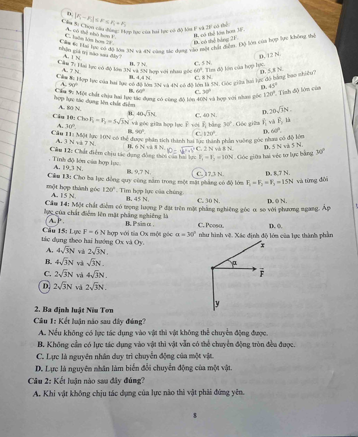 D. |F_1-F_2|≤ F≤ F_1+F_2
Cầu 5: Chọn cầu đúng: Hợp lực của hai lực có độ lớn F và 2F có thể:
A. có thể nhỏ hơn F.
B. có thể lớn hơn 3F.
C. luôn lớn hơn 2F. D. có thể bằng 2F.
Cầu 6: Hai lực có độ lớn 3N và 4N cùng tác dụng vào một chất điểm. Độ lớn của hợp lực không thể
nhận giá trị nào sau đây?
A. 1 N.
D. 12 N.
B. 7 N, C. 5 N.
Câu 7: Hai lực có độ lớn 3N và 5N hợp với nhau góc 60° Tìm độ lớn của hợp lực.
A. 7 N.
Câu  8: Hợp lực của hai lực có độ lớn 3N và 4N có đô lớn là 5N. Góc giữa hai lực đó bằng bao nhiêu? D. 5,8 N.
B. 4,4 N. C. 8 N.
D. 45°
A, 90° C.
B. 60°
Cầu 9: Một chất chịu hai lực tác dụng có cùng độ lớn 40N và hợp với nhau góc 30°
120° Tính độ lớn của
hợp lực tác dụng lên chất điểm
A. 80 N. B. 40sqrt(3)N. C. 40 N.
D. 20sqrt(3)N.
Câu 10: Cho F_1=F_2=5sqrt(3)N và góc giữa hợp lực vector FvGi vector F_1 bàng 30° Góc giữa vector F_1 và vector F_2 là
A. 30°. B. 90°. C. 120°. D. 60°.
Câu 11: Một lực 10N có thể được phân tích thành hai lực thành phần vuông góc nhau có độ lớn
A. 3 N và 7 N. B. 6 N và 8 N. C. 2 N và 8 N. D. 5 N và 5 N.
Câu 12: Chất điểm chịu tác dụng đồng thời của hai lực F_1=F_2=10N. Góc giữa hai véc tơ lực bằng 30°
Tính độ lớn của hợp lực
A. 19,3 N. B. 9.7 N. C. 17.3 N. D. 8,7 N.
Câu 13: Cho ba lực đồng quy cùng nằm trong một mặt phẳng có độ lớn F_1=F_2=F_3=15N và từng đôi
một hợp thành góc 120°. Tìm hợp lực của chúng.
A. 15 N. B. 45 N. C. 30 N. D. 0 N.
Câu 14: Một chất điểm có trọng lượng P đặt trên mặt phăng nghiêng góc α so với phương ngang. Áp
lực của chất điểm lên mặt phẳng nghiêng là
A. P . B.Psinα. C. Pcosα. D. 0.
Câu 15: Lực F=6N hợp với tia Ox một góc alpha =30° như hình vẽ. Xác định độ lớn của lực thành phần
tác dụng theo hai hướng Ox và Oy.
A. 4sqrt(3)N và 2sqrt(3)N.
B. 4sqrt(3)N và sqrt(3)N.
C. 2sqrt(3)N và 4sqrt(3)N.
D. 2sqrt(3)N và 2sqrt(3)N.
2. Ba định luật Niu Tơn
Câu 1: Kết luận nào sau đây đúng?
A. Nếu không có lực tác dụng vào vật thì vật không thể chuyển động được.
B. Không cần có lực tác dụng vào vật thì vật vẫn có thể chuyển động tròn đều được.
C. Lực là nguyên nhân duy trì chuyển động của một vật.
D. Lực là nguyên nhân làm biến đổi chuyển động của một vật.
Câu 2: Kết luận nào sau đây đúng?
A. Khi vật không chịu tác dụng của lực nào thì vật phải đứng yên.
8