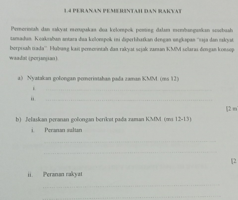 1.4 PERANAN PEMERINTAH DAN RAKYAT 
Pemerintah dan rakyat merupakan dua kelompok penting dalam membangunkan sesebuah 
tamadun. Keakraban antara dua kelompok ini diperlihatkan dengan ungkapan ‘raja dan rakyat 
berpisah tiada''. Hubung kait pemerintah dan rakyat sejak zaman KMM selaras dengan konsep 
waadat (perjanjian). 
a) Nyatakan golongan pemerintahan pada zaman KMM. (ms 12) 
i. 
_ 
i. 
_ 
[ 2 m
b) Jelaskan peranan golongan berikut pada zaman KMM. (ms 12-13) 
i. Peranan sultan 
_ 
_ 
[2 
ii. Peranan rakyat 
_ 
_