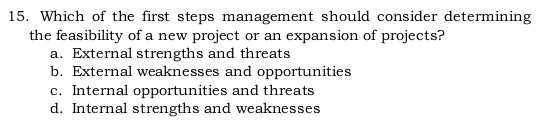 Which of the first steps management should consider determining
the feasibility of a new project or an expansion of projects?
a. External strengths and threats
b. External weaknesses and opportunities
c. Internal opportunities and threats
d. Internal strengths and weaknesses