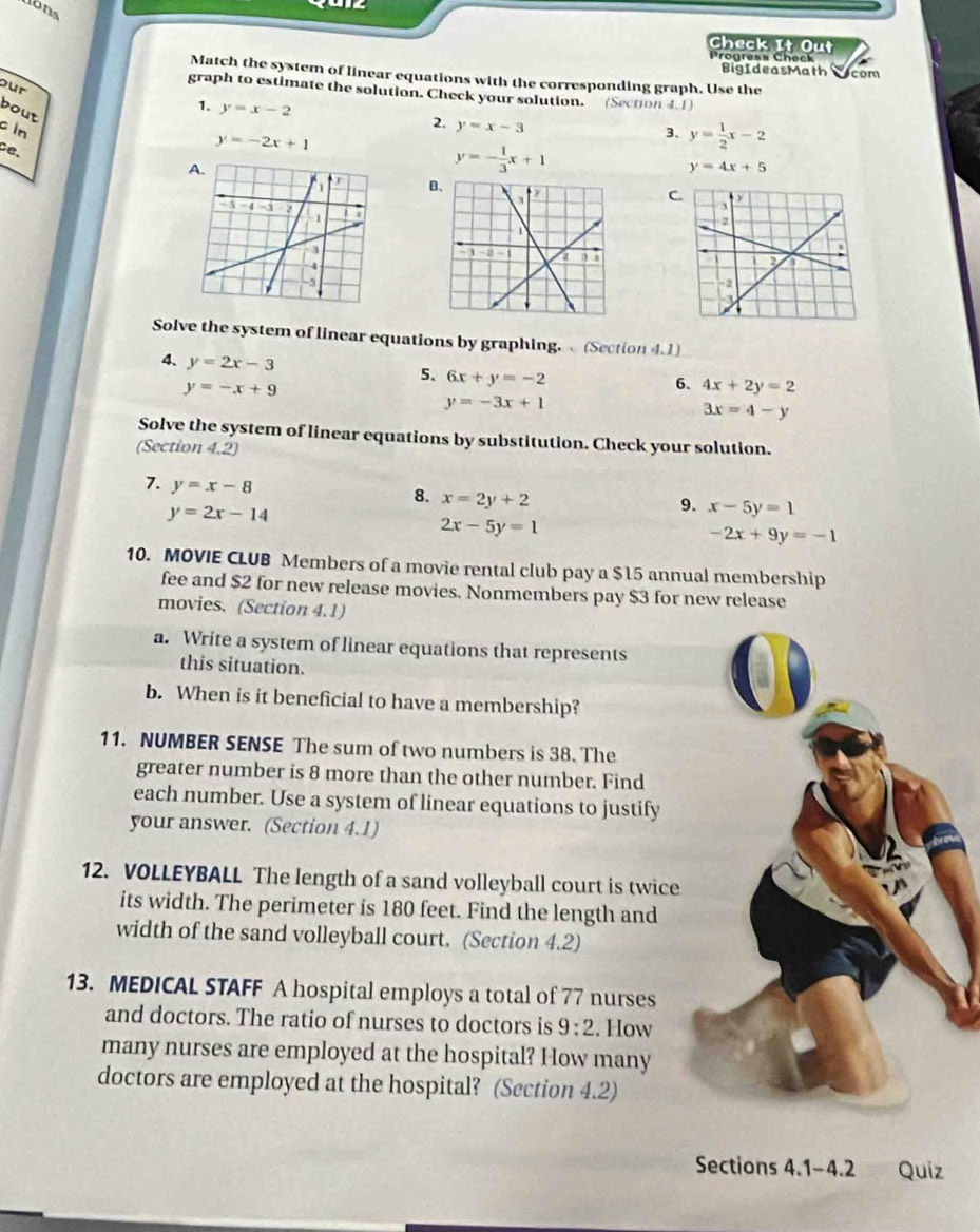 Jons 

Check It Out 
Progress Check 
BigIdeasMath com 
Match the system of linear equations with the corresponding graph. Use the 
our 
graph to estimate the solution. Check your solution. (Section 4.1) 
bout 
1. y=x-2
c in 
2. y=x-3
3、 y= 1/2 x-2
ce、
y=-2x+1
y=- 1/3 x+1
y=4x+5
C 
Solve the system of linear equations by graphing. (Section 4.1) 
4. y=2x-3 5. 6x+y=-2
y=-x+9
6. 4x+2y=2
y=-3x+1
3x=4-y
Solve the system of linear equations by substitution. Check your solution. 
(Section 4.2) 
7. y=x-8
8. x=2y+2
y=2x-14
9. x-5y=1
2x-5y=1
-2x+9y=-1
10. MOVIE CLUB Members of a movie rental club pay a $15 annual membership 
fee and $2 for new release movies. Nonmembers pay $3 for new release 
movies. (Section 4.1) 
a. Write a system of linear equations that represents 
this situation. 
b. When is it beneficial to have a membership? 
11. NUMBER SENSE The sum of two numbers is 38. The 
greater number is 8 more than the other number. Find 
each number. Use a system of linear equations to justify 
your answer. (Section 4.1) 
12. VOLLEYBALL The length of a sand volleyball court is twice 
its width. The perimeter is 180 feet. Find the length and 
width of the sand volleyball court. (Section 4.2) 
13. MEDICAL STAFF A hospital employs a total of 77 nurses 
and doctors. The ratio of nurses to doctors is 9:2. How 
many nurses are employed at the hospital? How many 
doctors are employed at the hospital? (Section 4.2) 
Sections 4.1-4.2 Quiz