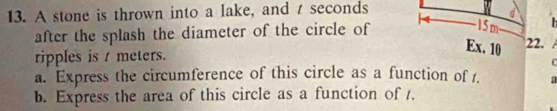 A stone is thrown into a lake, and t seconds 
- 15 m - 
after the splash the diameter of the circle of 22. 
Ex. 10 
ripples is t meters. 
( 
a. Express the circumference of this circle as a function of t. a 
b. Express the area of this circle as a function of 1.