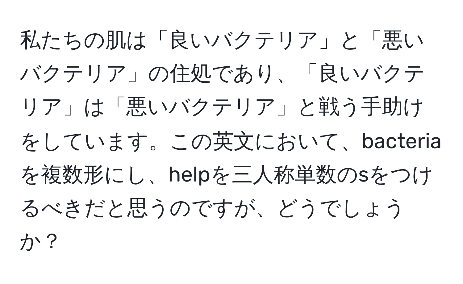 私たちの肌は「良いバクテリア」と「悪いバクテリア」の住処であり、「良いバクテリア」は「悪いバクテリア」と戦う手助けをしています。この英文において、bacteriaを複数形にし、helpを三人称単数のsをつけるべきだと思うのですが、どうでしょうか？