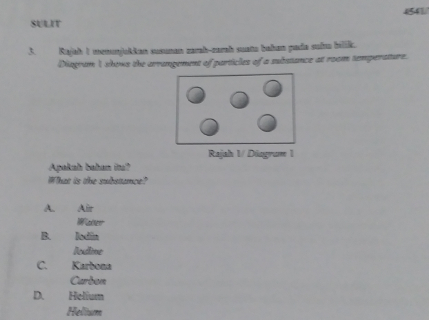 4541/
SULIT
3. Rajah 1 wenunjukkan susunan zarah-zarah suata bahan pude suhw bilik.
Diagram I shows the arrangement of particles of a substance at room temperature.
Rajah 1/ Diagrum 1
Apakah bahan ita?
What is the substance?
A. Air
Wakeer
B. lodin
lodine
C. Karbona
Curbon
D. Helium
Hellium