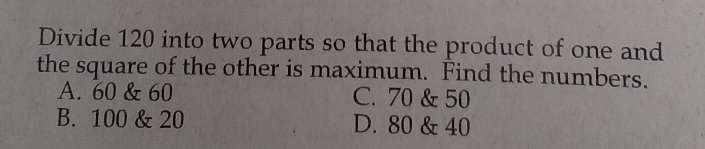 Divide 120 into two parts so that the product of one and
the square of the other is maximum. Find the numbers.
A. 60 & 60 C. 70 & 50
B. 100 & 20 D. 80 & 40