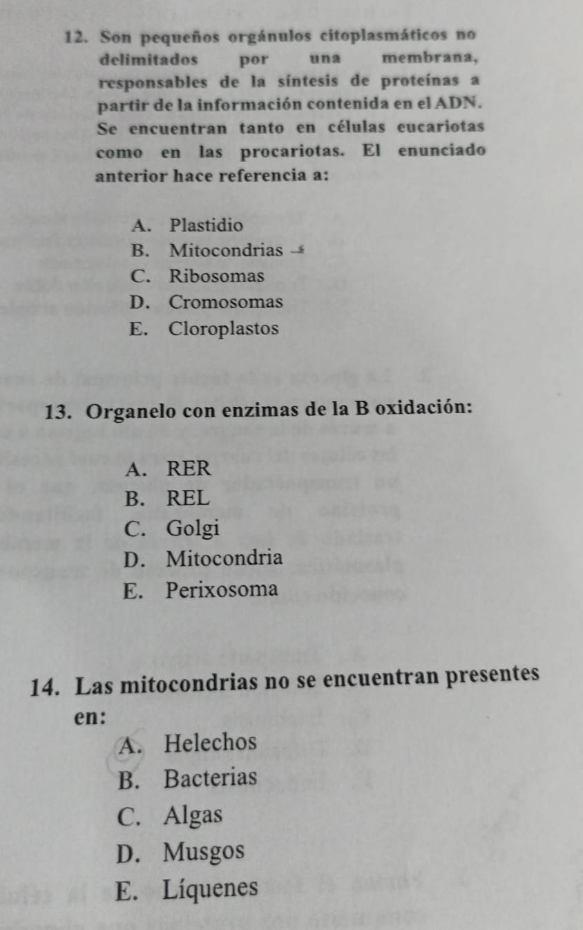 Son pequeños orgánulos citoplasmáticos no
delimitados por una membrana,
responsables de la síntesis de proteínas a
partir de la información contenida en el ADN.
Se encuentran tanto en células eucariotas
como en las procariotas. El enunciado
anterior hace referencia a:
A. Plastidio
B. Mitocondrias
C. Ribosomas
D. Cromosomas
E. Cloroplastos
13. Organelo con enzimas de la B oxidación:
A. RER
B. REL
C. Golgi
D. Mitocondria
E. Perixosoma
14. Las mitocondrias no se encuentran presentes
en:
A. Helechos
B. Bacterias
C. Algas
D. Musgos
E. Líquenes