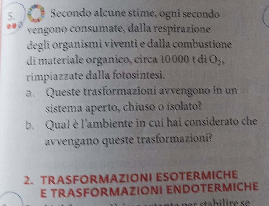 Secondo alcune stime, ogni secondo 
vengono consumate, dalla respirazione 
degli organismi viventi e dalla combustione 
di materiale organico, circa 10000 t di O_2
rimpiazzate dalla fotosintesi. 
a. Queste trasformazioni avvengono in un 
sistema aperto, chiuso o isolato? 
b. Qual è l'ambiente in cui hai considerato che 
avvengano queste trasformazioni? 
2. TRASFORMAZIONI ESOTERMICHE 
E TRASFORMAZIONI ENDOTERMICHE