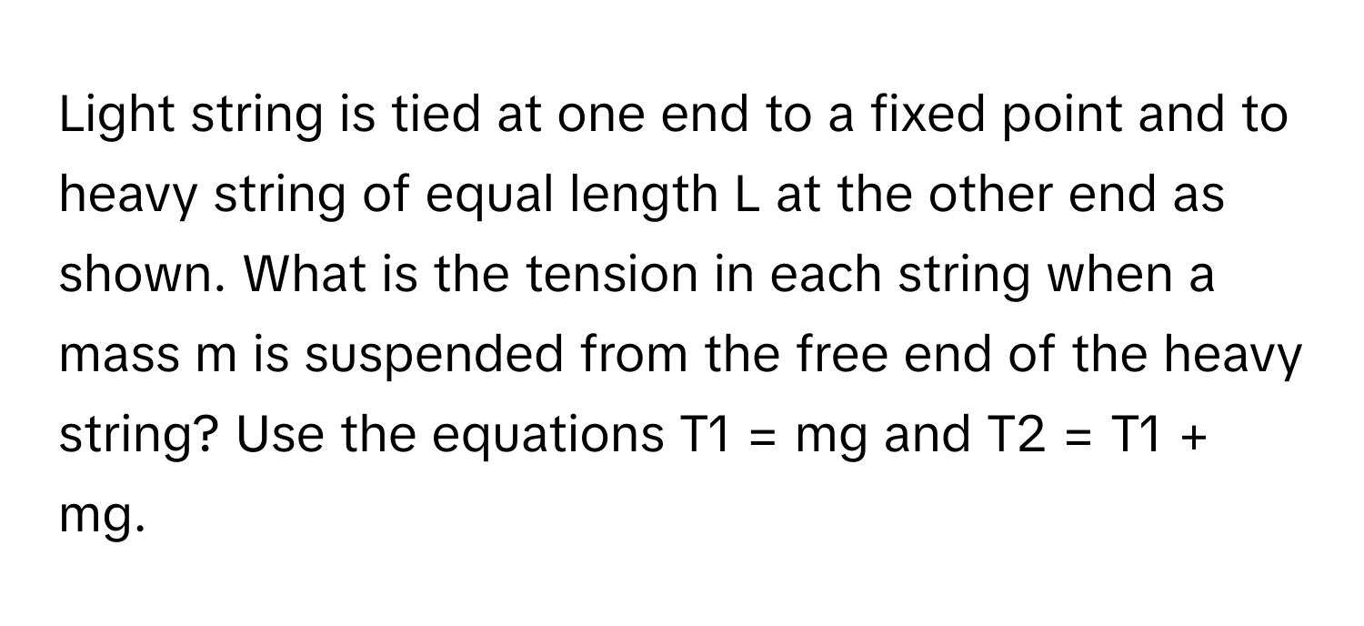 Light string is tied at one end to a fixed point and to heavy string of equal length L at the other end as shown. What is the tension in each string when a mass m is suspended from the free end of the heavy string? Use the equations T1 = mg and T2 = T1 + mg.