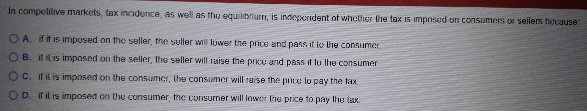 In competitive markets, tax incidence, as well as the equilibrium, is independent of whether the tax is imposed on consumers or sellers because:
A. if it is imposed on the seller, the seller will lower the price and pass it to the consumer.
B. if it is imposed on the seller, the seller will raise the price and pass it to the consumer.
C. if it is imposed on the consumer, the consumer will raise the price to pay the tax.
D. if it is imposed on the consumer, the consumer will lower the price to pay the tax.