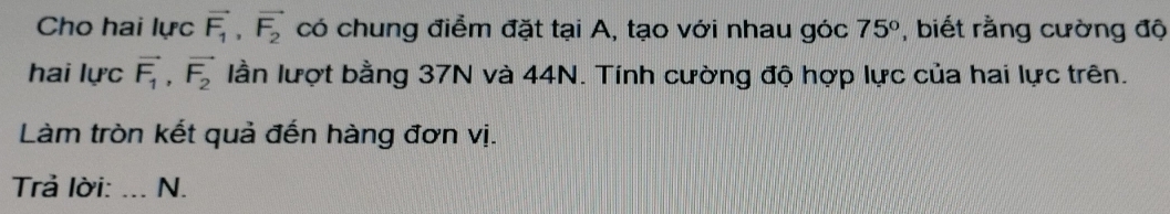 Cho hai lực vector F_1, vector F_2 có chung điểm đặt tại A, tạo với nhau góc 75° , biết rằng cường độ 
hai lực vector F_1, vector F_2 lần lượt bằng 37N và 44N. Tính cường độ hợp lực của hai lực trên. 
Làm tròn kết quả đến hàng đơn vị. 
Trả lời: _N.