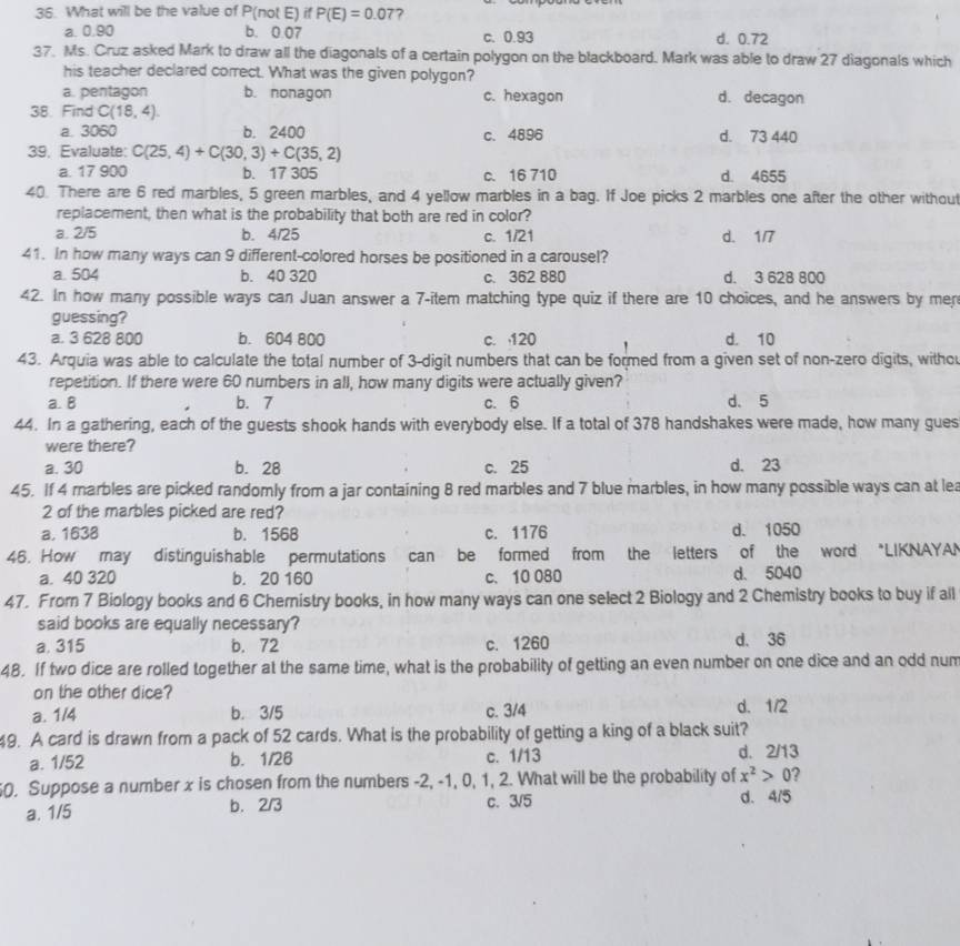 What will be the value of P(not E) if P(E)=0.07 7
a. 0.90 b. 0.07 c. 0.93 d. 0.72
37. Ms. Cruz asked Mark to draw all the diagonals of a certain polygon on the blackboard. Mark was able to draw 27 diagonals which
his teacher declared correct. What was the given polygon?
a. pentagon b. nonagon c. hexagon d. decagon
38. Find C(18,4)
a. 3060 b. 2400 c. 4896 d. 73 440
39. Evaluate: C(25,4)+C(30,3)+C(35,2)
a. 17 900 b. 17 305 c. 16 710 d. 4655
40. There are 6 red marbles, 5 green marbles, and 4 yellow marbles in a bag. If Joe picks 2 marbles one after the other without
replacement, then what is the probability that both are red in color?
a. 2/5 b. 4/25 c. 1/21 d. 1/7
41. In how many ways can 9 different-colored horses be positioned in a carousel?
a. 504 b. 40 320 c. 362 880 d. 3 628 800
42. In how many possible ways can Juan answer a 7-item matching type quiz if there are 10 choices, and he answers by mer
guessing?
a. 3 628 800 b. 604 800 c. 120 d. 10
43. Arquia was able to calculate the total number of 3-digit numbers that can be formed from a given set of non-zero digits, witho
repetition. If there were 60 numbers in all, how many digits were actually given?
a. B b. 7 c. 6 d、 5
44. In a gathering, each of the guests shook hands with everybody else. If a total of 378 handshakes were made, how many gues
were there?
a. 30 b. 28 c. 25 d. 23
45. If 4 marbles are picked randomly from a jar containing 8 red marbles and 7 blue marbles, in how many possible ways can at lea
2 of the marbles picked are red?
a. 1638 b. 1568 c. 1176 d. 1050
46. How may distinguishable permutations can be formed from the letters of the word *LIKNAYA!
a. 40 320 b. 20 160 c. 10 080 d. 5040
47. From 7 Biology books and 6 Chernistry books, in how many ways can one select 2 Biology and 2 Chemistry books to buy if all
said books are equally necessary?
a. 315 b. 72 c. 1260 d. 36
48. If two dice are rolled together at the same time, what is the probability of getting an even number on one dice and an odd num
on the other dice?
a. 1/4 b. 3/5 c. 3/4 d. 1/2
49. A card is drawn from a pack of 52 cards. What is the probability of getting a king of a black suit?
a. 1/52 b. 1/26 c. 1/13 d. 2/13
0. Suppose a number x is chosen from the numbers -2, -1, 0, 1, 2. What will be the probability of x^2>0 ?
a. 1/5 b. 2/3 c. 3/5 d. 4/5