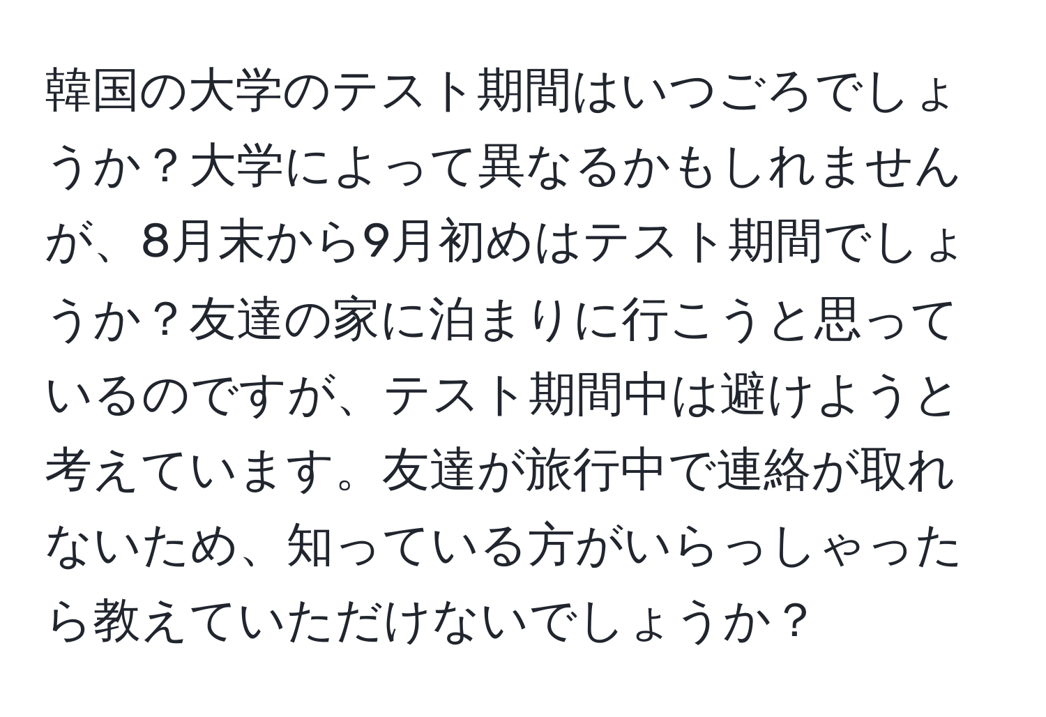 韓国の大学のテスト期間はいつごろでしょうか？大学によって異なるかもしれませんが、8月末から9月初めはテスト期間でしょうか？友達の家に泊まりに行こうと思っているのですが、テスト期間中は避けようと考えています。友達が旅行中で連絡が取れないため、知っている方がいらっしゃったら教えていただけないでしょうか？