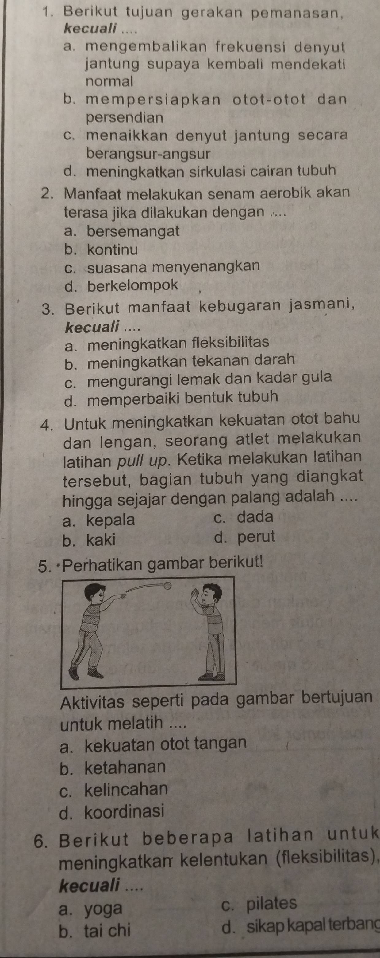 Berikut tujuan gerakan pemanasan,
kecuali ....
a. mengembalikan frekuensi denyut
jantung supaya kembali mendekati
normal
b. mempersiapkan otot-otot dan
persendian
c. menaikkan denyut jantung secara
berangsur-angsur
d. meningkatkan sirkulasi cairan tubuh
2. Manfaat melakukan senam aerobik akan
terasa jika dilakukan dengan ....
a. bersemangat
b. kontinu
c. suasana menyenangkan
d. berkelompok
3. Berikut manfaat kebugaran jasmani,
kecuali ....
a. meningkatkan fleksibilitas
b. meningkatkan tekanan darah
c. mengurangi lemak dan kadar gula
d. memperbaiki bentuk tubuh
4. Untuk meningkatkan kekuatan otot bahu
dan lengan, seorang atlet melakukan
latihan pull up. Ketika melakukan latihan
tersebut, bagian tubuh yang diangkat
hingga sejajar dengan palang adalah ....
a. kepala c. dada
b. kaki d. perut
5. ·Perhatikan gambar berikut!
Aktivitas seperti pada gambar bertujuan
untuk melatih ....
a. kekuatan otot tangan
b. ketahanan
c. kelincahan
d. koordinasi
6. Berikut beberapa latihan untuk
meningkatkam kelentukan (fleksibilitas),
kecuali ....
a. yoga c. pilates
b. tai chi d. sikap kapal terbang