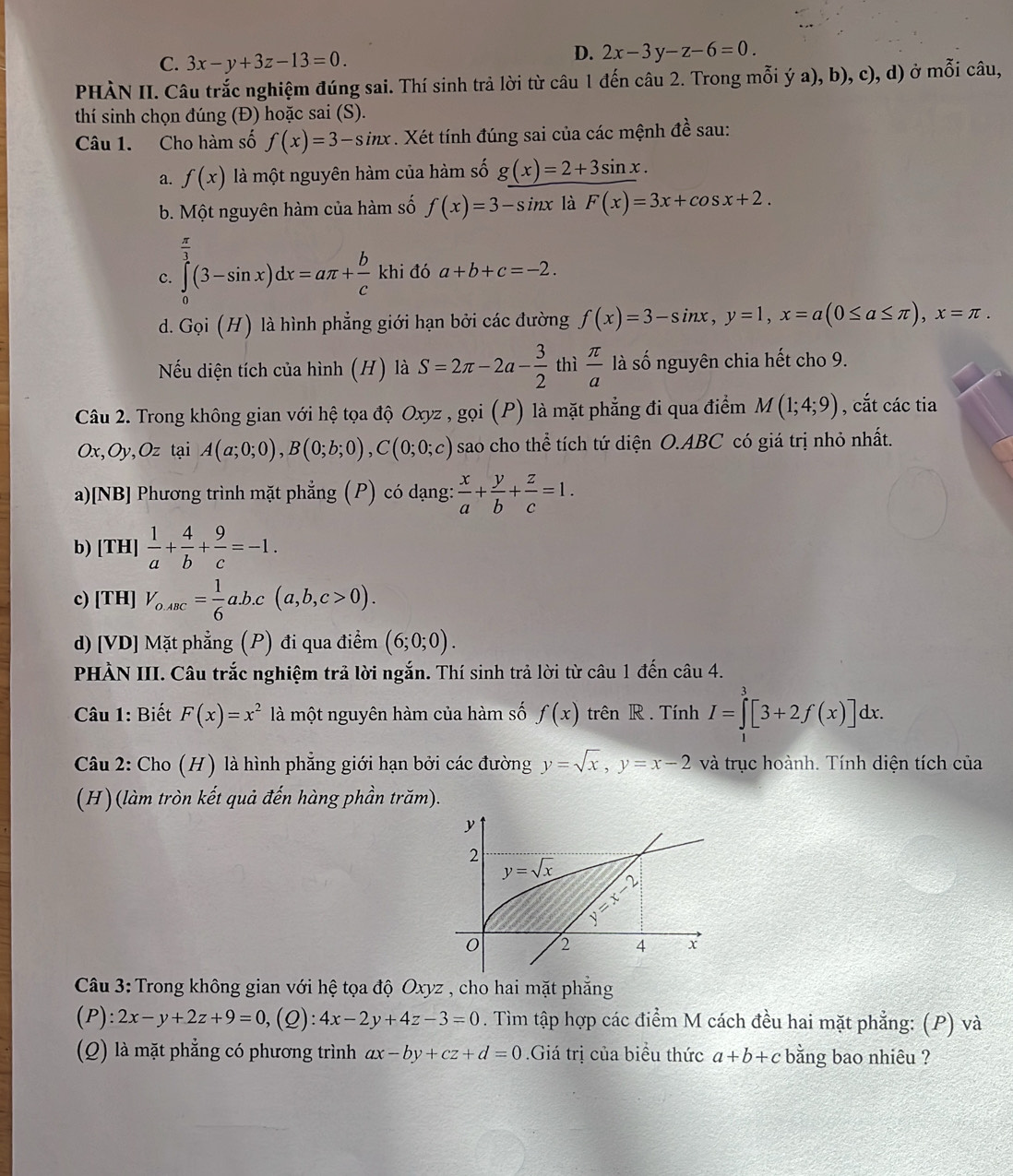 C. 3x-y+3z-13=0.
D. 2x-3y-z-6=0.
PHÀN II. Câu trắc nghiệm đúng sai. Thí sinh trả lời từ câu 1 đến câu 2. Trong mỗi ý a), b), c), d) ở mỗi câu,
thí sinh chọn đúng (Đ) hoặc sai (S).
Câu 1. Cho hàm số f(x)=3-sin x. Xét tính đúng sai của các mệnh dhat e sau:
a. f(x) là một nguyên hàm của hàm số g(x)=2+3sin x.
b. Một nguyên hàm của hàm số f(x)=3-sin x là F(x)=3x+cos x+2.
 π /2 
c. ∈tlimits _0^((frac 3)3)(3-sin x)dx=aπ + b/c khi đó a+b+c=-2.
d. Gọi (H) là hình phẳng giới hạn bởi các đường f(x)=3-sin x,y=1,x=a(0≤ a≤ π ),x=π .
Nếu diện tích của hình (H) là S=2π -2a- 3/2  thì  π /a  là số nguyên chia hết cho 9.
Câu 2. Trong không gian với hệ tọa độ Oxyz , gọi (P) là mặt phẳng đi qua điểm M(1;4;9) , cắt các tia
Ox,Oy,Oz tại A(a;0;0),B(0;b;0),C(0;0;c) sao cho thể tích tứ diện O.ABC có giá trị nhỏ nhất.
a)[NB] Phương trình mặt phẳng (P) có dạng:  x/a + y/b + z/c =1.
b) [TH]  1/a + 4/b + 9/c =-1.
c) [TH] V_o,ABC= 1/6 a.b.c(a,b,c>0).
d) [VD] Mặt phẳng (P) đi qua điểm 2 (6;0;0).
PHÀN III. Câu trắc nghiệm trả lời ngắn. Thí sinh trả lời từ câu 1 đến câu 4.
Câu 1: Biết F(x)=x^2 là một nguyên hàm của hàm số f(x) trên R . Tính I=∈tlimits _1^(3[3+2f(x)]dx.
Câu 2: Cho (H) là hình phẳng giới hạn bởi các đường y=sqrt x),y=x-2 và trục hoành. Tính diện tích của
(H)(làm tròn kết quả đến hàng phần trăm).
y
2 y=sqrt(x) 2
limlimits _(=1)^(11)
0 2 4 x
Câu 3: Trong không gian với hệ tọa độ Oxyz , cho hai mặt phẳng
( P ):2x-y+2z+9=0 ,(Q):4x-2y+4z-3=0. Tìm tập hợp các điểm M cách đều hai mặt phẳng: (P) và
(Q) là mặt phẳng có phương trình ax-by+cz+d=0.Giá trị của biểu thức a+b+c bằng bao nhiêu ?