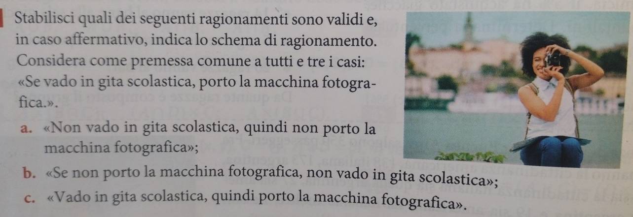 Stabilisci quali dei seguenti ragionamenti sono validi e,
in caso affermativo, indica lo schema di ragionamento.
Considera come premessa comune a tutti e tre i casi:
«Se vado in gita scolastica, porto la macchina fotogra-
fica.».
a. «Non vado in gita scolastica, quindi non porto la
macchina fotografica»;
b. «Se non porto la macchina fotografica, non vado in a scolastica»;
c. «Vado in gita scolastica, quindi porto la macchina fotografica».