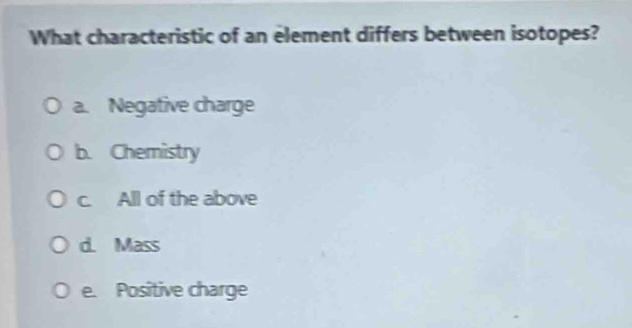 What characteristic of an element differs between isotopes?
a. Negative charge
b. Chemistry
c. All of the above
d. Mass
e. Positive charge