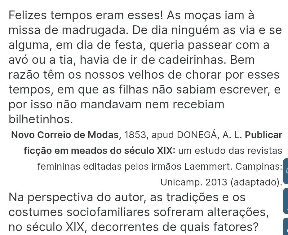 Felizes tempos eram esses! As moças iam à 
missa de madrugada. De dia ninguém as via e se 
alguma, em dia de festa, queria passear com a 
avó ou a tia, havia de ir de cadeirinhas. Bem 
trazão têm os nossos velhos de chorar por esses 
tempos, em que as filhas não sabiam escrever, e 
por isso não mandavam nem recebiam 
bilhetinhos. 
Novo Correio de Modas, 1853, apud DONEGÁ, A. L. Publicar 
ficção em meados do século XIX: um estudo das revistas 
femininas editadas pelos irmãos Laemmert. Campinas: 
Unicamp. 2013 (adaptado). 
Na perspectiva do autor, as tradições e os 
costumes sociofamiliares sofreram alterações, 
no século XIX, decorrentes de quais fatores?