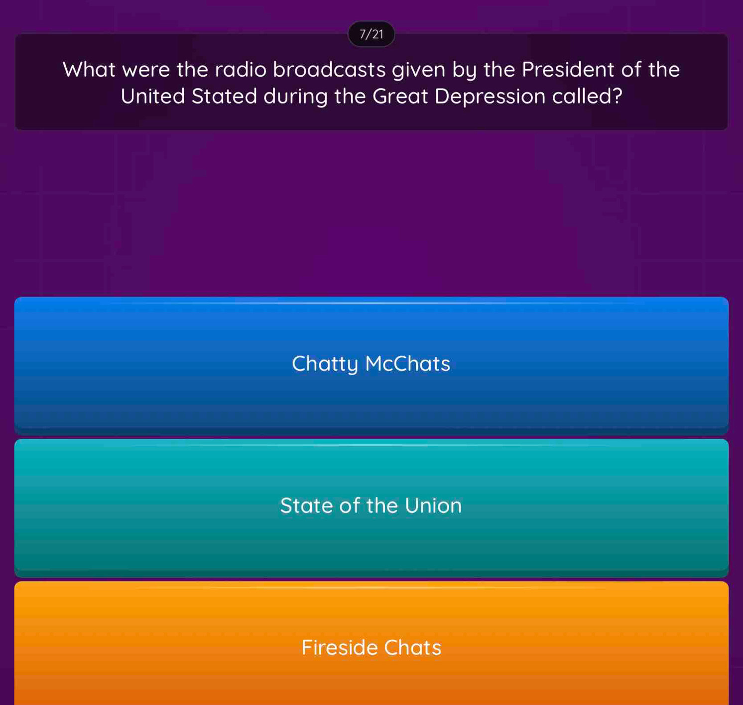 7/21
What were the radio broadcasts given by the President of the
United Stated during the Great Depression called?
Chatty McChats
State of the Union
Fireside Chats