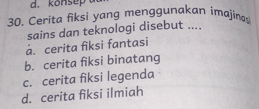 konsep a
30. Cerita fiksi yang menggunakan imajinasi
sains dan teknologi disebut ....
a. cerita fiksi fantasi
b. cerita fiksi binatang
c. cerita fiksi legenda
d. cerita fiksi ilmiah