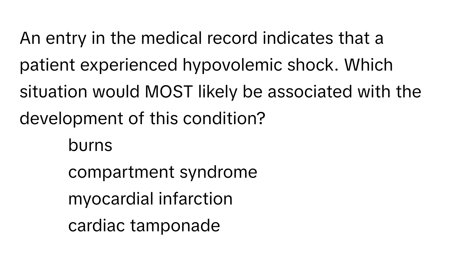 An entry in the medical record indicates that a patient experienced hypovolemic shock. Which situation would MOST likely be associated with the development of this condition?

1) burns 
2) compartment syndrome 
3) myocardial infarction 
4) cardiac tamponade