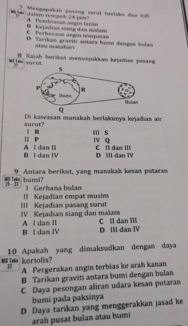 Mengapakah pasang surut berlaku dua kafi
MSIs dalam tempoh 24 jam?
37
A Pembiasan angin lazim
B Kejadian siang dan malam
C Perbezaan angin tempatan
D Tarikan graviti antara bumi dengan bulan
atau matahari
8 Rajah berikut menunjukkan kejadian pasang
MS Teks surut.
37
Di kawasan manakah berlakunya kejadian air
surut?
l R III S
ⅡP IV Q
A I dan II C II dan III
B l dan IV D III dan IV
9 Antara berikut, yang manakah kesan putaran
MS Teks bumi?
35 - 37 I Gerhana bulan
II Kejadian empat musim
III Kejadian pasang surut
IV Kejadian siang dan malam
A I dan II C II dan III
B I dan IV D Ill dan IV
10 Apakah yang dimaksudkan dengan daya
MS Teks koriolis?
37
A Pergerakan angin terbias ke arah kanan
B Tarikan graviti antara bumi dengan bulan
C Daya pesongan aliran udara kesan putaran
bumi pada paksinya
D Daya tarikan yang menggerakkan jasad ke
arah pusat bulan atau bumi