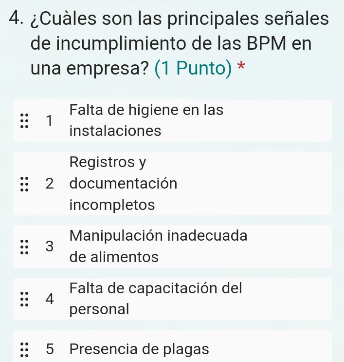 ¿Cuàles son las principales señales
de incumplimiento de las BPM en
una empresa? (1 Punto) *
Falta de higiene en las
1
instalaciones
Registros y
2 documentación
incompletos
3 Manipulación inadecuada
de alimentos
4 Falta de capacitación del
personal
5 Presencia de plagas