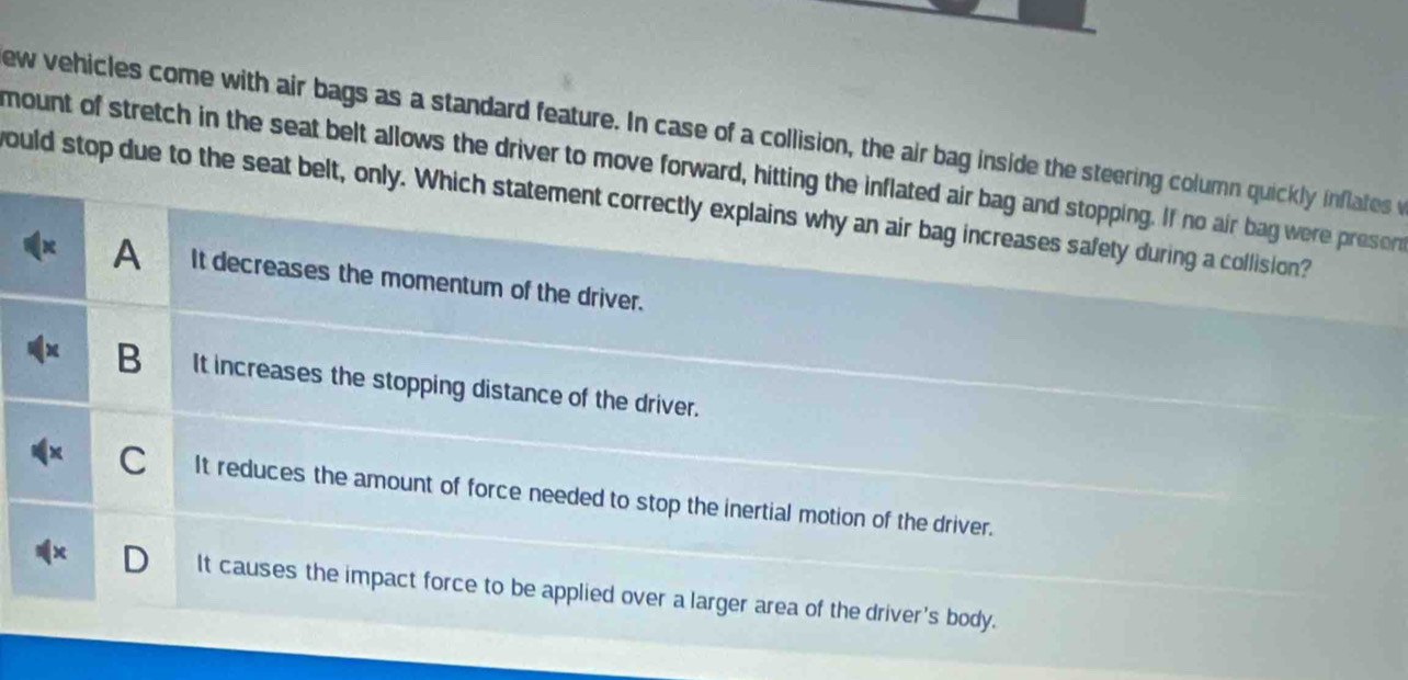 ew vehicles come with air bags as a standard feature. In case of a collision, the air bag inside the steering column quickly inflates w
mount of stretch in the seat belt allows the driver to move forward, hitting the inflated air bag and stopping. If no air bag were preser
would stop due to the seat belt, only. Which statement correctly explains why an air bag increases safety during a collision?
A It decreases the momentum of the driver.
B It increases the stopping distance of the driver.
C It reduces the amount of force needed to stop the inertial motion of the driver.
D It causes the impact force to be applied over a larger area of the driver's body.