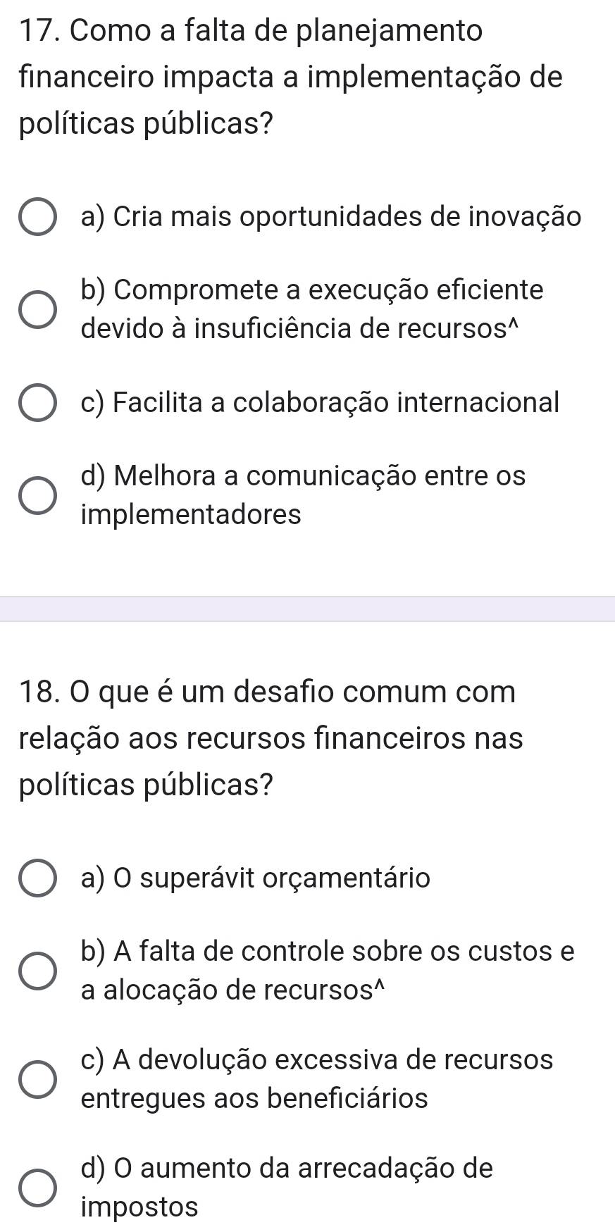 Como a falta de planejamento
financeiro impacta a implementação de
políticas públicas?
a) Cria mais oportunidades de inovação
b) Compromete a execução eficiente
devido à insuficiência de recursos^
c) Facilita a colaboração internacional
d) Melhora a comunicação entre os
implementadores
18. O que é um desafio comum com
relação aos recursos financeiros nas
políticas públicas?
a) O superávit orçamentário
b) A falta de controle sobre os custos e
a alocação de recursos^
c) A devolução excessiva de recursos
entregues aos beneficiários
d) O aumento da arrecadação de
impostos